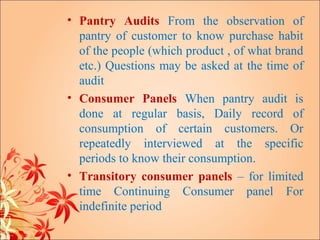 • Pantry Audits From the observation of
  pantry of customer to know purchase habit
  of the people (which product , of what brand
  etc.) Questions may be asked at the time of
  audit
• Consumer Panels When pantry audit is
  done at regular basis, Daily record of
  consumption of certain customers. Or
  repeatedly interviewed at the specific
  periods to know their consumption.
• Transitory consumer panels – for limited
  time Continuing Consumer panel For
  indefinite period
 