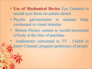 • Use of Mechanical Device Eye Cameras to
  record eyes focus on certain sketch
• Psycho galvanometer to measure body
  excitement to visual stimulus
• Motion Picture camera to record movement
  of body at the time of purchase
• Audiometer concerned to TV . Useful to
  know Channel, program preference of people
 