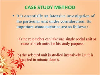 CASE STUDY METHOD
• It is essentially an intensive investigation of
  the particular unit under consideration. Its
  important characteristics are as follows :

   a) the researcher can take one single social unit or
    more of such units for his study purpose.

  b) the selected unit is studied intensively i.e. it is
    studied in minute details.
 