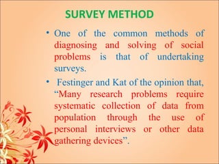SURVEY METHOD
• One of the common methods of
  diagnosing and solving of social
  problems is that of undertaking
  surveys.
• Festinger and Kat of the opinion that,
  “Many research problems require
  systematic collection of data from
  population through the use of
  personal interviews or other data
  gathering devices”.
 