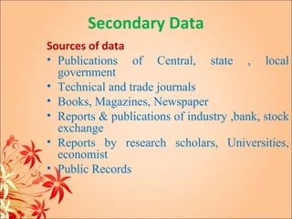 Secondary Data
Sources of data
• Publications of Central, state , local
  government
• Technical and trade journals
• Books, Magazines, Newspaper
• Reports & publications of industry ,bank, stock
  exchange
• Reports by research scholars, Universities,
  economist
• Public Records
 