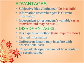 ADVANTAGES:
• Subjective bias eliminated (No bias info)
• Information researcher gets is Current
  information
• Independent to respondent’s variable (as in
  interview and may be bias )
• DISADVANTAGES :
• It is expensive method (time requires more)
• Limited information
• Unforeseen factors may interfere with
  observational task
• Respondents opinion can not be recorded
  on certain subject
 
