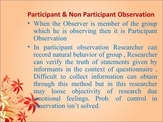 Participant & Non Participant Observation
• When the Observer is member of the group
  which he is observing then it is Participant
  Observation
• In participant observation Researcher can
  record natural behavior of group , Researcher
  can verify the truth of statements given by
  informants in the context of questionnaire ,
  Difficult to collect information can obtain
  through this method but in this researcher
  may loose objectivity of research due
  emotional feelings. Prob. of control in
  observation isn’t solved.
 