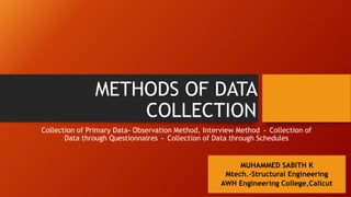 METHODS OF DATA
COLLECTION
Collection of Primary Data- Observation Method, Interview Method - Collection of
Data through Questionnaires - Collection of Data through Schedules
MUHAMMED SABITH K
Mtech.-Structural Engineering
AWH Engineering College,Calicut
 