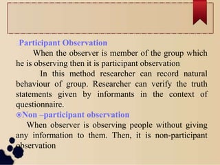 Participant Observation
When the observer is member of the group which
he is observing then it is participant observation
In this method researcher can record natural
behaviour of group. Researcher can verify the truth
statements given by informants in the context of
questionnaire.
Non –participant observation
When observer is observing people without giving
any information to them. Then, it is non-participant
observation
 