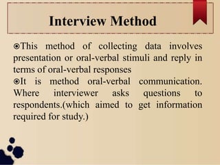 Interview Method
This method of collecting data involves
presentation or oral-verbal stimuli and reply in
terms of oral-verbal responses
It is method oral-verbal communication.
Where interviewer asks questions to
respondents.(which aimed to get information
required for study.)
 