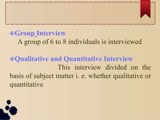 Group Interview
A group of 6 to 8 individuals is interviewed
Qualitative and Quantitative Interview
This interview divided on the
basis of subject matter i. e. whether qualitative or
quantitative
 