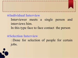Individual Interview
Interviewer meets a single person and
interviews him.
In this type face to face contact the person
Selection Interview
Done for selection of people for certain
jobs.
 