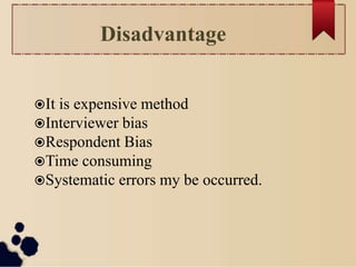 Disadvantage
It is expensive method
Interviewer bias
Respondent Bias
Time consuming
Systematic errors my be occurred.
 