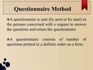 Questionnaire Method
A questionnaire is sent (by post or by mail) to
the persons concerned with a request to answer
the questions and return the questionnaire
A questionnaire consists of number of
questions printed in a definite order on a form.
 
