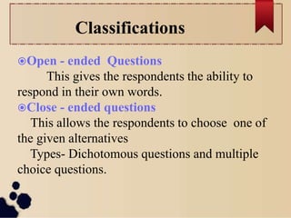 Classifications
Open - ended Questions
This gives the respondents the ability to
respond in their own words.
Close - ended questions
This allows the respondents to choose one of
the given alternatives
Types- Dichotomous questions and multiple
choice questions.
 