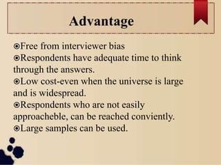 Advantage
Free from interviewer bias
Respondents have adequate time to think
through the answers.
Low cost-even when the universe is large
and is widespread.
Respondents who are not easily
approacheble, can be reached conviently.
Large samples can be used.
 