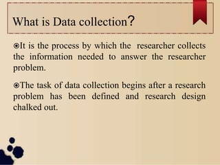 What is Data collection?
It is the process by which the researcher collects
the information needed to answer the researcher
problem.
The task of data collection begins after a research
problem has been defined and research design
chalked out.
 