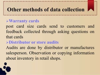 Other methods of data collection
Warranty cards
post card size cards send to customers and
feedback collected through asking questions on
that cards
Distributor or store audits
Audits are done by distributor or manufactures
salesperson. Observation or copying information
about inventory in retail shops.
 