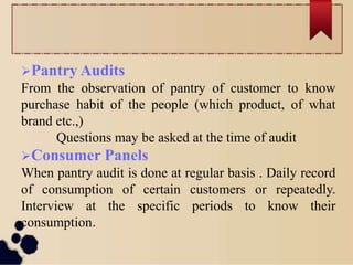 Pantry Audits
From the observation of pantry of customer to know
purchase habit of the people (which product, of what
brand etc.,)
Questions may be asked at the time of audit
Consumer Panels
When pantry audit is done at regular basis . Daily record
of consumption of certain customers or repeatedly.
Interview at the specific periods to know their
consumption.
 