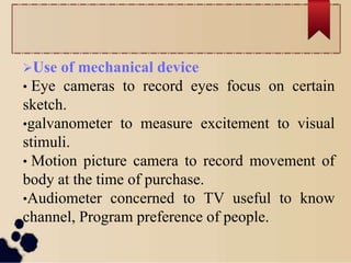 Use of mechanical device
• Eye cameras to record eyes focus on certain
sketch.
•galvanometer to measure excitement to visual
stimuli.
• Motion picture camera to record movement of
body at the time of purchase.
•Audiometer concerned to TV useful to know
channel, Program preference of people.
 