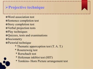 Projective technique
Word association test
Sentence completion test
Story completion test
Verbal projection tests
Play techniques
Quizzes, tests and examinations
Sociometry
Pictorial technique
* Thematic apperception test (T. A. T.)
* Rosenzweig test
* Rorschach test
* Holtzman inkblot test (HIT)
* Tomkins- Horn Picture arrangement test
 