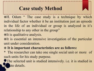 Case study Method
H. Odum “ The case study is a technique by which
individual factor whether it be an institution just an episode
in the life of an individual or group is analyzed in it’s
relationship to any other in the group”
It is qualitative analysis.
It is essential an intensive investigation of the particular
unit under consideration.
 It is important characteristics are as follows:
* The researcher can take one single social unit or more of
such units for his study purpose.
* The selected unit is studied intensively. i.e. it is studied in
minute details.
 
