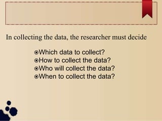 In collecting the data, the researcher must decide
Which data to collect?
How to collect the data?
Who will collect the data?
When to collect the data?
 