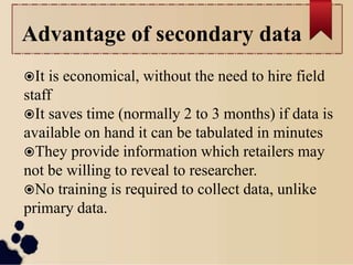 Advantage of secondary data
It is economical, without the need to hire field
staff
It saves time (normally 2 to 3 months) if data is
available on hand it can be tabulated in minutes
They provide information which retailers may
not be willing to reveal to researcher.
No training is required to collect data, unlike
primary data.
 