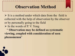 Observation Method
 It is a method under which data from the field is
collected with the help of observation by the observer
or by personally going to the field
 In the words of P. V. Yong
“ Observation may be defined as systematic
viewing, coupled with consideration of seen
phenomenon”
 