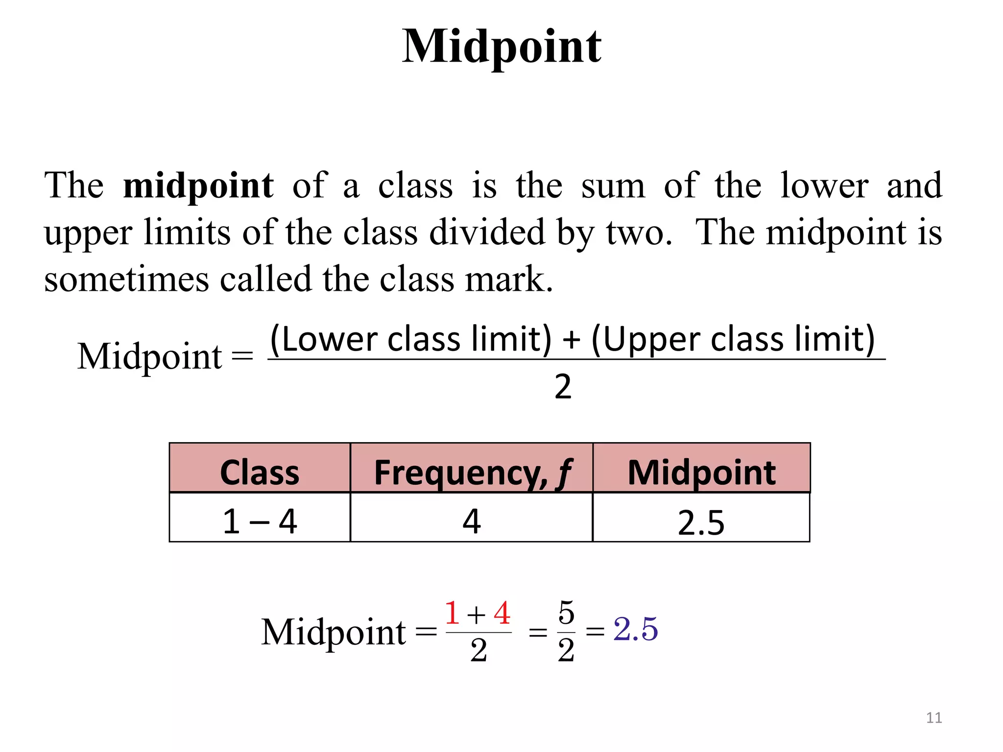 Midpoint
The midpoint of a class is the sum of the lower and
upper limits of the class divided by two. The midpoint is
sometimes called the class mark.
Midpoint = (Lower class limit) + (Upper class limit)
2
Frequency, fClass Midpoint
41 – 4
Midpoint =
1
2
4 5
2
2.5
2.5
11
 