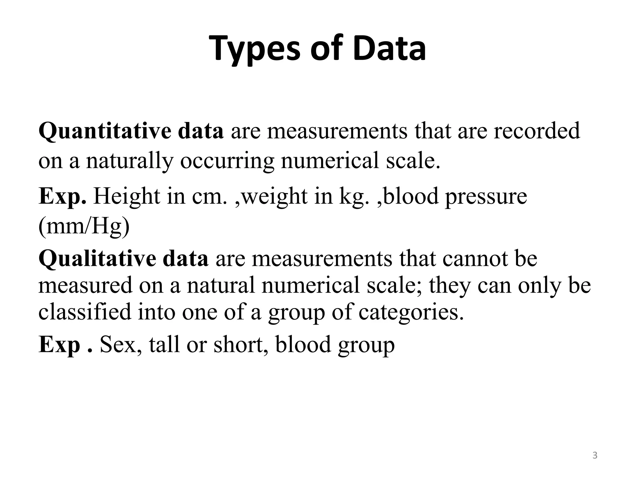 Types of Data
Quantitative data are measurements that are recorded
on a naturally occurring numerical scale.
Exp. Height in cm. ,weight in kg. ,blood pressure
(mm/Hg)
Qualitative data are measurements that cannot be
measured on a natural numerical scale; they can only be
classified into one of a group of categories.
Exp . Sex, tall or short, blood group
3
 