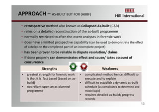 APPROACH – AS‐BUILT BUT FOR (ABBF)
13
• retrospective method also known as Collapsed As‐built (CAB)
• relies on a detailed reconstruction of the as‐built programme
• normally restricted to after‐the‐event analyses in forensic work
• does have a limited prospective capability (can be used to demonstrate the effect 
of a delay on the completed part of an incomplete project)
• has been proven to be reliable in dispute resolution/ claims
• If done properly can demonstrates effect and cause/ takes account of 
concurrence
Strengths Weakness
• greatest strength for forensic work 
is that it is  fact based (based on as‐
build)
• not reliant upon an as‐planned 
programme 
• complicated method hence, difficult to 
execute and to explain
• difficult to establish a dynamic as‐built 
schedule (as complicated to determine and 
model logic)
• requires detailed as‐build/ progress
records
 