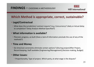 Which Method is appropriate, correct, sustainable?
• Legal/Contractual
• What does the jurisdiction/ contract require? (e.g. Concurrency? Likely or Actual delay 
to completion? Delay Analysis Method Specified?)
• What information is available?
• Planned, progress, as‐built (Does a lack of information preclude the use of any of the 
methods?)
• Time and Money
• Do time/cost constraints eliminate certain options? ((During project/After Project, 
Record keeping; Staff available (Engineering/Management),Decision making, Budget)
• Other issues: 
• Proportionality, Type of project, Which party, at what stage is the dispute?
FINDINGS – CHOOSING A METHODOLOGY
20
 