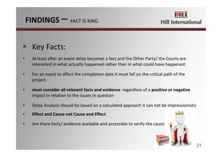  Key Facts:
 At least after an event delay becomes a fact and the Other Party/ the Courts are 
interested in what actually happened rather than in what could have happened.
 For an event to affect the completion date it must fall on the critical path of the 
project.
 must consider all relevant facts and evidence regardless of a positive or negative
impact in relation to the issues in question
 Delay Analysis should be based on a calculated approach it can not be impressionistic
 Effect and Cause not Cause and Effect
 Are there facts/ evidence available and accessible to verify the cause?
FINDINGS – FACT IS KING
21
 