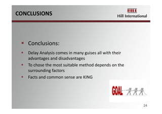 CONCLUSIONS
24
 Conclusions:
 Delay Analysis comes in many guises all with their 
advantages and disadvantages
 To chose the most suitable method depends on the 
surrounding factors
 Facts and common sense are KING
 