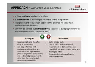 • is the most basic method of analysis
• is observational – no changes are made to the programme
• straightforward comparison between the planned  vs the actual 
performance of the work
• can only be carried out retrospectively (requires as‐built programme/or at 
least the overall as‐built completion date)
7
Strengths Weakness
• is very simple and therefore 
easy to understand
• can be performed with 
rudimentary base data (e.g. 
when detail and logic of the as‐
planned programme is unavailable,
and no detailed progress records 
other than the overall as‐built 
programme are available)
• Static critical path
• fails to fulfil the fundamental 
requirement to demonstrate the 
causal link between a delay event and 
its alleged effect
• does not deal adequately with 
concurrent delay 
APPROACH – AS‐PLANNED VS AS‐BUILT (APAB) 
 