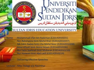 Name : Muhammad Irfan bin Radzman (E20142010221)
Nor Rahshanna binti Muhd Shan (E20142010207)
Nik Fatin Najlaa binti Che Mohd Noor (E20142010208)
Ainul Afiqah binti Mohd Nizam (E20142010206)
Nur Fatin Syahirah binti Mubarak (E20142010210)
Nur Hazwani binti Abd Latif (E20142010219)
Title : Delivering Effective Speeches
Lecturer : Miss Thilaga a/p Ravinthar
 