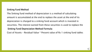 Sinking Fund Method
The Sinking fund method of depreciation is a method of calculating
amount is accumulated at the end to replace the asset at the end of its
depreciation is charged to a sinking fund account which is invested in
securities. The interest earned from these securities is used to replace the
Sinking Fund Depreciation Method Formula:
Cost of Assets – Residual Value * Present value of Rs 1 sinking fund tables
 