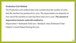 Production Unit Method
The Production unit method takes into consideration the number of units
that the machine has produced in a year. The depreciation cost depends on
how much the machine or asset has been used over a year. The amount of
depreciation formula under this method is:
Depreciation = Estimated Total cost – Residual value/Estimated Total
Output* Actual Output During the year
 