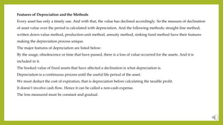 Features of Depreciation and the Methods
Every asset has only a timely use. And with that, the value has declined accordingly. So the measure of declination
of asset value over the period is calculated with depreciation. And the following methods; straight-line method,
written down value method, production unit method, annuity method, sinking fund method have their features
making the depreciation process unique.
The major features of depreciation are listed below:
By the usage, obsolescence or time that have passed, there is a loss of value occurred for the assets. And it is
included in it.
The booked value of fixed assets that have affected a declination is what depreciation is.
Depreciation is a continuous process until the useful life period of the asset.
We must deduct the cost of expiration, that is depreciation before calculating the taxable profit.
It doesn’t involve cash flow. Hence it can be called a non-cash expense.
The loss measured must be constant and gradual.
 