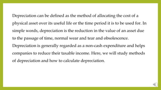 Depreciation can be defined as the method of allocating the cost of a
physical asset over its useful life or the time period it is to be used for. In
simple words, depreciation is the reduction in the value of an asset due
to the passage of time, normal wear and tear and obsolescence.
Depreciation is generally regarded as a non-cash expenditure and helps
companies to reduce their taxable income. Here, we will study methods
of depreciation and how to calculate depreciation.
 