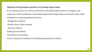 Methods of Depreciation and How to Calculate Depreciation
In Accounting, there are various methods for calculating depreciation. A company can
adopt any of these methods of calculating depreciation depending on its needs. Some of the
methods for calculating depreciation are:
Straight-line method
-Written down Value method
-Annuity method
Sinking Fund method
Production Unit method
So let us study the methods of calculating depreciation in detail.
 