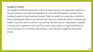 Straight-line Method
The straight-line method of depreciation is the most simple and easy to use depreciation method. It is
the most commonly used method of depreciation. It is also called the Original cost method, Fixed
Installment method or Equal Installment method. Under this method, the depreciation calculation is
done by deducting the residual value from the Cost of the asset and then the amount is divided by the
number of years the asset was used for or its useful life. The same amount of depreciation is charged
every year on the original cost of the asset. The amount of depreciation is charged to the Profit and
Loss Account every year. For better understanding, we have given the straight-line depreciation
formula.
 
