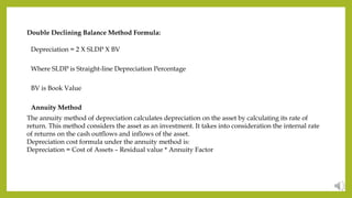 Double Declining Balance Method Formula:
Depreciation = 2 X SLDP X BV
Where SLDP is Straight-line Depreciation Percentage
BV is Book Value
Annuity Method
The annuity method of depreciation calculates depreciation on the asset by calculating its rate of
return. This method considers the asset as an investment. It takes into consideration the internal rate
of returns on the cash outflows and inflows of the asset.
Depreciation cost formula under the annuity method is:
Depreciation = Cost of Assets – Residual value * Annuity Factor
 