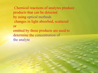 Chemical reactions of analytes produce
products that can be detected
by using optical methods
changes in light absorbed, scattered
or
emitted by these products are used to
determine the concentration of
the analyte
 