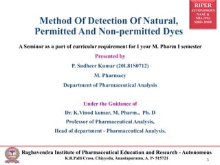 RIPER
AUTONOMOUS
NAAC &
NBA (UG)
SIRO- DSIR
Raghavendra Institute of Pharmaceutical Education and Research - Autonomous
K.R.Palli Cross, Chiyyedu, Anantapuramu, A. P- 515721 1
A Seminar as a part of curricular requirement for I year M. Pharm I semester
Presented by
P. Sudheer Kumar (20L81S0712)
M. Pharmacy
Department of Pharmaceutical Analysis
Under the Guidance of
Dr. K.Vinod kumar, M. Pharm., Ph. D
Professor of Pharmaceutical Analysis,
Head of department - Pharmaceutical Analysis.
Method Of Detection Of Natural,
Permitted And Non-permitted Dyes
 