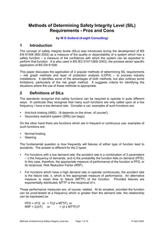 Methods of Determining Safety Integrity Level.doc Page 1 of 16 14 April 2004
Methods of Determining Safety Integrity Level (SIL)
Requirements - Pros and Cons
by W G Gulland (4-sight Consulting)
1 Introduction
The concept of safety integrity levels (SILs) was introduced during the development of BS
EN 61508 (BSI 2002) as a measure of the quality or dependability of a system which has a
safety function – a measure of the confidence with which the system can be expected to
perform that function. It is also used in BS IEC 61511(BSI 2003), the process sector specific
application of BS EN 61508.
This paper discusses the application of 2 popular methods of determining SIL requirements
– risk graph methods and layer of protection analysis (LOPA) – to process industry
installations. It identifies some of the advantages of both methods, but also outlines some
limitations, particularly of the risk graph method. It suggests criteria for identifying the
situations where the use of these methods is appropriate.
2 Definitions of SILs
The standards recognise that safety functions can be required to operate in quite different
ways. In particular they recognise that many such functions are only called upon at a low
frequency / have a low demand rate. Consider a car; examples of such functions are:
• Anti-lock braking (ABS). (It depends on the driver, of course!).
• Secondary restraint system (SRS) (air bags).
On the other hand there are functions which are in frequent or continuous use; examples of
such functions are:
• Normal braking
• Steering
The fundamental question is how frequently will failures of either type of function lead to
accidents. The answer is different for the 2 types:
• For functions with a low demand rate, the accident rate is a combination of 2 parameters
– i) the frequency of demands, and ii) the probability the function fails on demand (PFD).
In this case, therefore, the appropriate measure of performance of the function is PFD, or
its reciprocal, Risk Reduction Factor (RRF).
• For functions which have a high demand rate or operate continuously, the accident rate
is the failure rate, λ, which is the appropriate measure of performance. An alternative
measure is mean time to failure (MTTF) of the function. Provided failures are
exponentially distributed, MTTF is the reciprocal of λ.
These performance measures are, of course, related. At its simplest, provided the function
can be proof-tested at a frequency which is greater than the demand rate, the relationship
can be expressed as:
PFD = λT/2 or = T/(2 x MTTF), or
RRF = 2/(λT) or = (2 x MTTF)/T
 