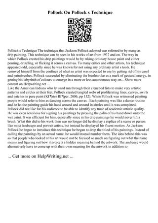 Pollock On Pollock s Technique
Pollock s Technique The technique that Jackson Pollock adopted was referred to by many as
drip painting. This technique can be seen in his works of art from 1937 and on. The way in
which Pollock created his drip paintings would be by taking ordinary house paint and either
pouring, drizzling, or flicking it across a canvas. To many critics and other artists, his technique
appeared odd, especially since he was known for not using any ordinary artist s tools. He
removed himself from the confines of what an artist was expected to use by getting rid of his easel
and paintbrushes. Pollock succeeded by eliminating the brushstroke as a mark of gestural energy, in
getting his labyrinth of colours to emerge in a more or less autonomous way on... Show more
content on Helpwriting.net ...
Like the American Indians who let sand run through their clenched fists to make very artistic
patterns and circles at their feet, Pollock created tangled webs of proliferating lines, curves, swirls
and patches in pure paint (KГ¶ster RГ¶per, 2006, pp 152). When Pollock was witnessed painting,
people would refer to him as dancing across the canvas . Each painting was like a dance routine
and he let the painting guide his hand around and around in circles until it was completed.
Pollock did not like for his audience to be able to identify any trace of academic artistic quality.
He was even notorious for signing his paintings by pressing the palm of his hand down onto the
wet paint. It was efficient for him, especially since in his drip paintings he would never lift a
brush. What this did to his work then was no longer did he display a replica of a scene or person
like most landscape and portrait artists, but instead he displayed his fluent motion. As Jackson
Pollock he began to introduce this technique he began to drop the titled of his paintings. Instead of
calling the paintings by an actual name, he would instead number them. The idea behind this was
so that people who looked at his art would not be focused so much on figuring out what the name
means and figuring out how it projects a hidden meaning behind the artwork. The audience would
alternatively have to come up with their own meaning for the artwork in addition to
... Get more on HelpWriting.net ...
 