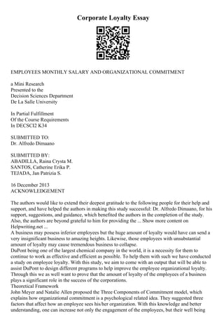 Corporate Loyalty Essay
EMPLOYEES MONTHLY SALARY AND ORGANIZATIONAL COMMITMENT
a Mini Research
Presented to the
Decision Sciences Department
De La Salle University
In Partial Fulfillment
Of the Course Requirements
In DECSCI2 K34
SUBMITTED TO:
Dr. Alfredo Dimaano
SUBMITTED BY:
ABADILLA, Raina Crysta M.
SANTOS, Catherine Erika P.
TEJADA, Jan Patrizia S.
16 December 2013
ACKNOWLEDGEMENT
The authors would like to extend their deepest gratitude to the following people for their help and
support, and have helped the authors in making this study successful: Dr. Alfredo Dimaano, for his
support, suggestions, and guidance, which benefited the authors in the completion of the study.
Also, the authors are beyond grateful to him for providing the ... Show more content on
Helpwriting.net ...
A business may possess inferior employees but the huge amount of loyalty would have can send a
very insignificant business to amazing heights. Likewise, those employees with unsubstantial
amount of loyalty may cause tremendous business to collapse.
DuPont being one of the largest chemical company in the world, it is a necessity for them to
continue to work as effective and efficient as possible. To help them with such we have conducted
a study on employee loyalty. With this study, we aim to come with an output that will be able to
assist DuPont to design different programs to help improve the employee organizational loyalty.
Through this we as well want to prove that the amount of loyalty of the employees of a business
plays a significant role in the success of the corporations.
Theoretical Framework
John Meyer and Natalie Allen proposed the Three Components of Commitment model, which
explains how organizational commitment is a psychological related idea. They suggested three
factors that affect how an employee sees his/her organization. With this knowledge and better
understanding, one can increase not only the engagement of the employees, but their well being
 