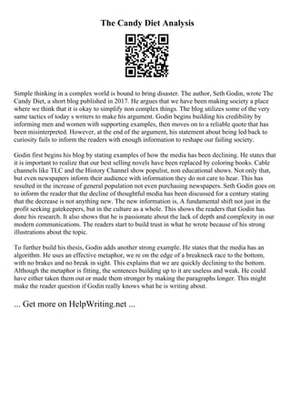 The Candy Diet Analysis
Simple thinking in a complex world is bound to bring disaster. The author, Seth Godin, wrote The
Candy Diet, a short blog published in 2017. He argues that we have been making society a place
where we think that it is okay to simplify non complex things. The blog utilizes some of the very
same tactics of today s writers to make his argument. Godin begins building his credibility by
informing men and women with supporting examples, then moves on to a reliable quote that has
been misinterpreted. However, at the end of the argument, his statement about being led back to
curiosity fails to inform the readers with enough information to reshape our failing society.
Godin first begins his blog by stating examples of how the media has been declining. He states that
it is important to realize that our best selling novels have been replaced by coloring books. Cable
channels like TLC and the History Channel show populist, non educational shows. Not only that,
but even newspapers inform their audience with information they do not care to hear. This has
resulted in the increase of general population not even purchasing newspapers. Seth Godin goes on
to inform the reader that the decline of thoughtful media has been discussed for a century stating
that the decrease is not anything new. The new information is, A fundamental shift not just in the
profit seeking gatekeepers, but in the culture as a whole. This shows the readers that Godin has
done his research. It also shows that he is passionate about the lack of depth and complexity in our
modern communications. The readers start to build trust in what he wrote because of his strong
illustrations about the topic.
To further build his thesis, Godin adds another strong example. He states that the media has an
algorithm. He uses an effective metaphor, we re on the edge of a breakneck race to the bottom,
with no brakes and no break in sight. This explains that we are quickly declining to the bottom.
Although the metaphor is fitting, the sentences building up to it are useless and weak. He could
have either taken them out or made them stronger by making the paragraphs longer. This might
make the reader question if Godin really knows what he is writing about.
... Get more on HelpWriting.net ...
 