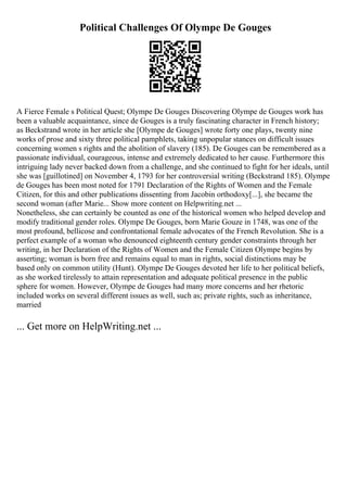 Political Challenges Of Olympe De Gouges
A Fierce Female s Political Quest; Olympe De Gouges Discovering Olympe de Gouges work has
been a valuable acquaintance, since de Gouges is a truly fascinating character in French history;
as Beckstrand wrote in her article she [Olympe de Gouges] wrote forty one plays, twenty nine
works of prose and sixty three political pamphlets, taking unpopular stances on difficult issues
concerning women s rights and the abolition of slavery (185). De Gouges can be remembered as a
passionate individual, courageous, intense and extremely dedicated to her cause. Furthermore this
intriguing lady never backed down from a challenge, and she continued to fight for her ideals, until
she was [guillotined] on November 4, 1793 for her controversial writing (Beckstrand 185). Olympe
de Gouges has been most noted for 1791 Declaration of the Rights of Women and the Female
Citizen, for this and other publications dissenting from Jacobin orthodoxy[...], she became the
second woman (after Marie... Show more content on Helpwriting.net ...
Nonetheless, she can certainly be counted as one of the historical women who helped develop and
modify traditional gender roles. Olympe De Gouges, born Marie Gouze in 1748, was one of the
most profound, bellicose and confrontational female advocates of the French Revolution. She is a
perfect example of a woman who denounced eighteenth century gender constraints through her
writing, in her Declaration of the Rights of Women and the Female Citizen Olympe begins by
asserting; woman is born free and remains equal to man in rights, social distinctions may be
based only on common utility (Hunt). Olympe De Gouges devoted her life to her political beliefs,
as she worked tirelessly to attain representation and adequate political presence in the public
sphere for women. However, Olympe de Gouges had many more concerns and her rhetoric
included works on several different issues as well, such as; private rights, such as inheritance,
married
... Get more on HelpWriting.net ...
 