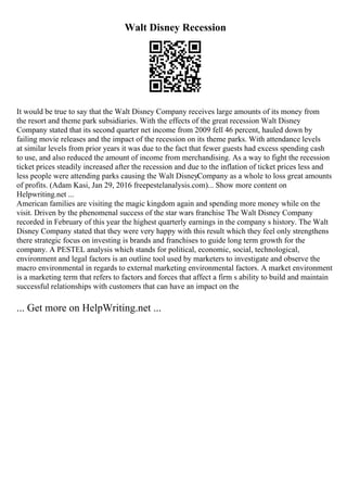 Walt Disney Recession
It would be true to say that the Walt Disney Company receives large amounts of its money from
the resort and theme park subsidiaries. With the effects of the great recession Walt Disney
Company stated that its second quarter net income from 2009 fell 46 percent, hauled down by
failing movie releases and the impact of the recession on its theme parks. With attendance levels
at similar levels from prior years it was due to the fact that fewer guests had excess spending cash
to use, and also reduced the amount of income from merchandising. As a way to fight the recession
ticket prices steadily increased after the recession and due to the inflation of ticket prices less and
less people were attending parks causing the Walt DisneyCompany as a whole to loss great amounts
of profits. (Adam Kasi, Jan 29, 2016 freepestelanalysis.com)... Show more content on
Helpwriting.net ...
American families are visiting the magic kingdom again and spending more money while on the
visit. Driven by the phenomenal success of the star wars franchise The Walt Disney Company
recorded in February of this year the highest quarterly earnings in the company s history. The Walt
Disney Company stated that they were very happy with this result which they feel only strengthens
there strategic focus on investing is brands and franchises to guide long term growth for the
company. A PESTEL analysis which stands for political, economic, social, technological,
environment and legal factors is an outline tool used by marketers to investigate and observe the
macro environmental in regards to external marketing environmental factors. A market environment
is a marketing term that refers to factors and forces that affect a firm s ability to build and maintain
successful relationships with customers that can have an impact on the
... Get more on HelpWriting.net ...
 