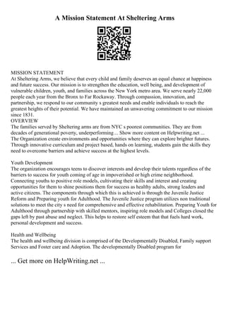 A Mission Statement At Sheltering Arms
MISSION STATEMENT
At Sheltering Arms, we believe that every child and family deserves an equal chance at happiness
and future success. Our mission is to strengthen the education, well being, and development of
vulnerable children, youth, and families across the New York metro area. We serve nearly 22,000
people each year from the Bronx to Far Rockaway. Through compassion, innovation, and
partnership, we respond to our community s greatest needs and enable individuals to reach the
greatest heights of their potential. We have maintained an unwavering commitment to our mission
since 1831.
OVERVIEW
The families served by Sheltering arms are from NYC s poorest communities. They are from
decades of generational poverty, underperforming ... Show more content on Helpwriting.net ...
The Organization create environments and opportunities where they can explore brighter futures.
Through innovative curriculum and project based, hands on learning, students gain the skills they
need to overcome barriers and achieve success at the highest levels.
Youth Development
The organization encourages teens to discover interests and develop their talents regardless of the
barriers to success for youth coming of age in impoverished or high crime neighborhood.
Connecting youths to positive role models, cultivating their skills and interest and creating
opportunities for them to shine positions them for success as healthy adults, strong leaders and
active citizens. The components through which this is achieved is through the Juvenile Justice
Reform and Preparing youth for Adulthood. The Juvenile Justice program utilizes non traditional
solutions to meet the city s need for comprehensive and effective rehabilitation. Preparing Youth for
Adulthood through partnership with skilled mentors, inspiring role models and Colleges closed the
gaps left by past abuse and neglect. This helps to restore self esteem that that fuels hard work,
personal development and success.
Health and Wellbeing
The health and wellbeing division is comprised of the Developmentally Disabled, Family support
Services and Foster care and Adoption. The developmentally Disabled program for
... Get more on HelpWriting.net ...
 