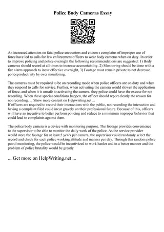Police Body Cameras Essay
An increased attention on fatal police encounters and citizen s complains of improper use of
force have led to calls for law enforcement officers to wear body cameras when on duty. In order
to improve policing and police oversight the following recommendations are suggested: 1) Body
cameras should record at all times to increase accountability, 2) Monitoring should be done with a
fire alarm approach to incur effective oversight, 3) Footage must remain private to not decrease
policeproductivity by over monitoring.
The cameras must be required to be on recording mode when police officers are on duty and when
they respond to calls for service. Further, when activating the camera would slower the application
of force, and when it is unsafe to activating the camera, they police could have the excuse for not
recording. When these special conditions happen, the officer should report clearly the reason for
not recording. ... Show more content on Helpwriting.net ...
If officers are required to record their interactions with the public, not recording the interaction and
having a complaint filed could incur gravely on their professional future. Because of this, officers
will have an incentive to better perform policing and reduce to a minimum improper behavior that
could lead to complaints against them.
The police body camera is a device with monitoring purpose. The footage provides convenience
to the supervisor to be able to monitor the daily work of the police. As the service provider
would store the footage for at least 5 years per camera, the supervisor could randomly select the
record and check for each police working attitude and manner per day. Through this random police
patrol monitoring, the police would be incentivized to work harder and in a better manner and the
problem of police brutality would be greatly
... Get more on HelpWriting.net ...
 
